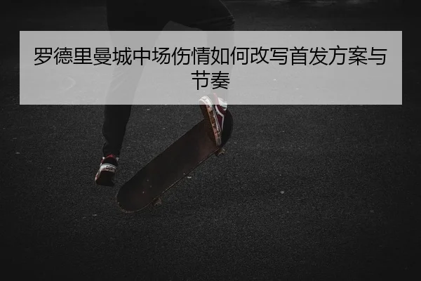 罗德里曼城中场伤情如何改写首发方案与节奏