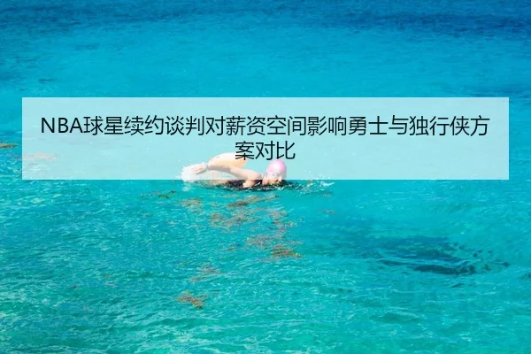 NBA球星续约谈判对薪资空间影响勇士与独行侠方案对比